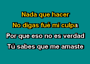 Nada que hacer
No digas fugz mi culpa
Por que e50 no es verdad

Tl'J sabes que me amaste