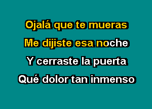 Ojala que te mueras

Me dijiste esa noche
Y cerraste la puerta

Quiz dolor tan inmenso