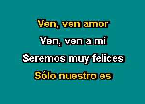 Ven, ven amor

Ven, ven a mi

Seremos muy felices

S(Jlo nuestro es