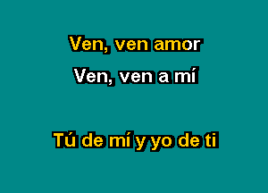 Ven, ven amor

Ven, ven a mi

Tu de mi yyo de ti