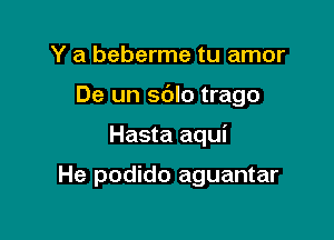 Y a beberme tu amor

De un sblo trago

Hasta aqui

He podido aguantar