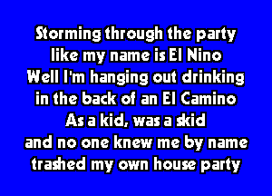 Storming through the party
like my name is El Nino
Well I'm hanging out drinking
in the back of an El Camino
As a kid. was a skid
and no one knew me by name
trashed my own house party