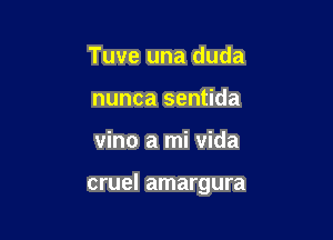 Tuve una duda
nunca sentida

vino a mi vida

cruel amargura