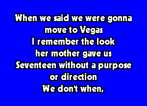 When we said we were gonna
move to Vegas
I remember the look

her mother gave us
Seventeen without a purpose
or direction
We don! when.