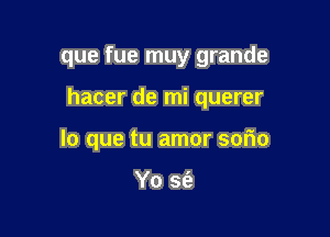 que fue muy grande

hacer de mi querer

lo que tu amor sorio

Yo sfe