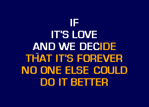 IF
IT'S LOVE
AND WE DECIDE
THAT IT'S FOREVER
NO ONE ELSE COULD
DO IT BETTER