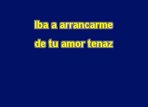 lba a arrancarme

de tu amor tenaz