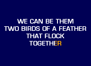 WE CAN BE THEM
TWO BIRDS OF A FEATHER
THAT FLUCK
TOGETHER