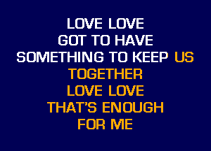 LOVE LOVE
GOT TO HAVE
SOMETHING TO KEEP US
TOGETHER
LOVE LOVE
THAT'S ENOUGH
FOR ME