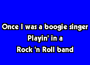 Once I was a boogie singer

Playin' in a
Rock 'n Roll band