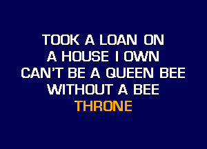 TOOK A LOAN ON
A HOUSE I OWN
CAN'T BE A QUEEN BEE
WITHOUT A BEE
THRONE