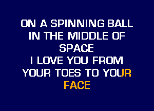 ON A SPINNING BALL
IN THE MIDDLE 0F
SPACE
I LOVE YOU FROM
YOUR TOES TO YOUR
FACE