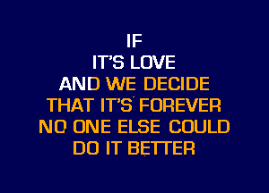 IF
IT'S LOVE
AND WE DECIDE
THAT IT'S' FOREVER
NO ONE ELSE COULD
DO IT BETTER