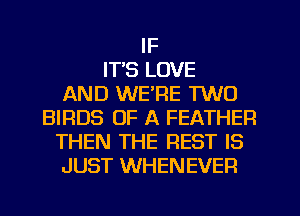 IF
IT'S LOVE
AND WE'RE TWO
BIRDS OF A FEATHER
THEN THE REST IS
JUST WHENEVER