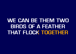 WE CAN BE THEM TWO
BIRDS OF A FEATHER
THAT FLUCK TOGETHER