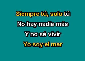 Siempre tL'J, solo tl'J

No hay nadie mas
Y no sie vivir

Yo soy el mar