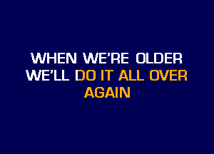WHEN WE'RE OLDER
WE'LL DO IT ALL OVER

AGAIN