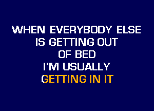 WHEN EVERYBODY ELSE
IS GETTING OUT
OF BED
I'M USUALLY
GETTING IN IT