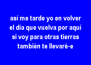 asi me tarde yo en volver
el dia que vuelva por aqui

si voy para otras tierras
tambie'en te llevarfa-e