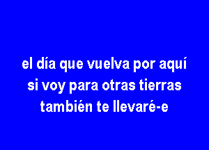 el dia que vuelva por aqui

si voy para otras tierras
tambie'en te llevarfa-e