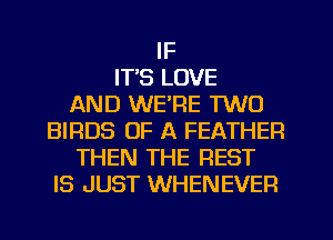 IF
IT'S LOVE
AND WE'RE TWO
BIRDS OF A FEATHER
THEN THE REST
IS JUST WHENEVER