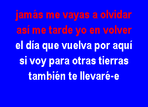 el dia que vuelva por aqui

si voy para otras tierras
tamhie'en te llevarfa-e