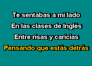 Te sentabas a mi lado
En las clases de lnglgzs
Entre risas y caricias

Pensando que estas detras