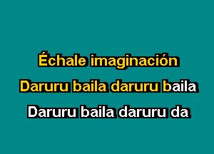 Echale imaginacic'm

Daruru baila daruru baila

Daruru baila daruru da