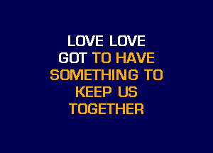 LOVE LOVE
GOT TO HAVE
SOMETHING TO

KEEP US
TOGETHER