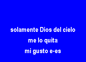 solamente Dios del cielo

me lo quita

mi gusto e-es