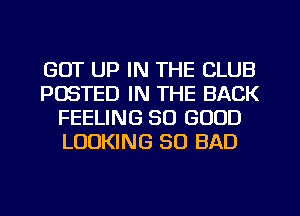 GOT UP IN THE CLUB
POSTED IN THE BACK
FEELING SO GOOD
LOOKING SO BAD