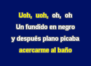 Uoh, uoh, oh, oh

Un fundido en negro

y despuc'as plano picaba

acercarme al bafio