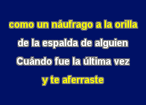 como un naufrago a la orilla
de la espalda de alguien
Cuando fue la ultima vez

y te aferraste