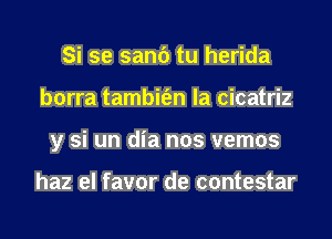 Si se sand tu herida
borra tambit'en la cicatriz
y si un dia nos vemos

haz el favor de contestar