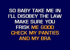 SO BABY TAKE ME IN
I'LL DISOBEY THE LAW
MAKE SURE YOU
FRISK ME GOOD
CHECK MY PANTIES
AND MY BRA