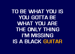 TO BE WHAT YOU IS
YOU GOTTA BE
WHAT YOU ARE

THE ONLY THING
I'M MISSING
IS A BLACK GUITAR

g