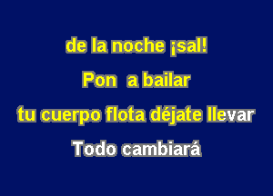 de la noche isal!

Pon a bailar
tu cuerpo flota de'zjate llevar

Todo cambiara