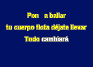 Pon a bailar

tu cuerpo flota d(ajate llevar

Todo cambiara