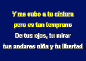 Y me subo a tu cintura
pero es tan temprano
De tus ojos, tu mirar

tus andares niria y tu libertad