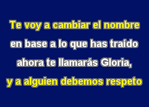 Te voy a cambiar el nombre
en base a lo que has traido
ahora te llamaras Gloria,

y a alguien debemos respeto