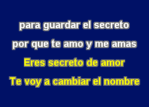 para guardar el secreto
por que te amo y me amas
Eres secreto de amor

Te voy a cambiar el nombre