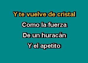 Y te vuelve de cristal
Como la fuerza

De un huracan

Y el apetito