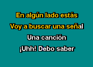 En algl'm lado este'zs

Voy a buscar una serial
Una cancidn
iUhh! Debo saber