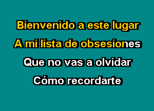 Bienvenido a este lugar
A mi lista de obsesiones

Que no vas a olvidar

Cdmo recordane

g