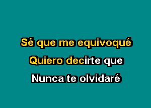 S(a que me equivoquc'e

Quiero decirte que

Nunca te olvidare'a