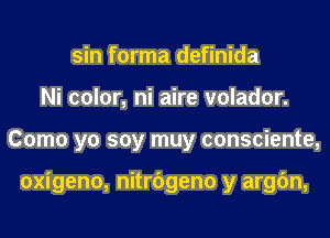 sin forma definida
Ni color, ni aire volador.
Como yo soy muy consciente,

oxigeno, nitrbgeno y argfm,