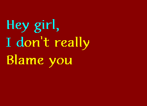 Hey girl,
I don't really

Blame you