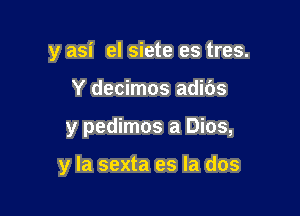 y asi el siete es tres.
Y decimos adids

y pedimos a Dios,

y la sexta es la dos