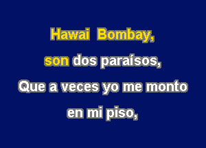Hawai Bombay,

son dos paraisos,
Que a veces yo me monto

en mi piso,