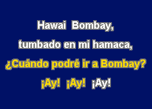 Hawai Bombay,

tumbado en mi hamaca,

aCuando podrt'a ir a Bombay?
iAy! iAy! iAy!